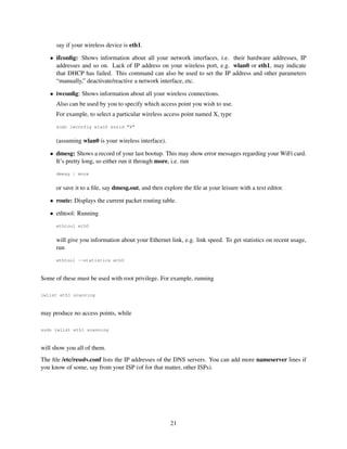 say if your wireless device is eth1.
• ifconﬁg: Shows information about all your network interfaces, i.e. their hardware addresses, IP
addresses and so on. Lack of IP address on your wireless port, e.g. wlan0 or eth1, may indicate
that DHCP has failed. This command can also be used to set the IP address and other parameters
“manually,” deactivate/reactive a network interface, etc.
• iwconﬁg: Shows information about all your wireless connections.
Also can be used by you to specify which access point you wish to use.
For example, to select a particular wireless access point named X, type
sudo iwconfig wlan0 essid "X"

(assuming wlan0 is your wireless interface).
• dmesg: Shows a record of your last bootup. This may show error messages regarding your WiFi card.
It’s pretty long, so either run it through more, i.e. run
dmesg | more

or save it to a ﬁle, say dmesg.out, and then explore the ﬁle at your leisure with a text editor.
• route: Displays the current packet routing table.
• ethtool: Running
ethtool eth0

will give you information about your Ethernet link, e.g. link speed. To get statistics on recent usage,
run
ethtool --statistics eth0

Some of these must be used with root privilege. For example, running
iwlist eth1 scanning

may produce no access points, while
sudo iwlist eth1 scanning

will show you all of them.
The ﬁle /etc/resolv.conf lists the IP addresses of the DNS servers. You can add more nameserver lines if
you know of some, say from your ISP (of for that matter, other ISPs).

21

 