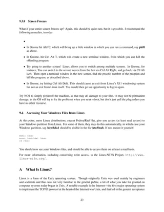9.3.8

Screen Freezes

What if your entire screen freezes up? Again, this should be quite rare, but it is possible. I recommend the
following remedies, in order:
•
• In Gnome hit Alt F2, which will bring up a little window in which you can run a command, say pkill
as above.
• In Gnome, hit Ctrl Alt T, which will create a new terminal window, from which you can kill the
offending program.
• Try going to another screen! Linux allows you to switch among multiple screens. In Gnome, for
instance, You can switch to the second screen from the ﬁrst via Ctrl Alt Right, and go back via Ctl Alt
Left. Then open a terminal window in the new screen, ﬁnd the process number of the program and
kill the program, as described above.
• In Gnome, try hitting Ctrl Alt Del). This should cause an exit from Linux’s X11 windowing system
but not an exit from Linux itself. You would then get an opportunity to log in again.
Try NOT to simply poweroff the machine, as that may do damage to your ﬁles. It may not be permanent
damage, as the OS will try to ﬁx the problems when you next reboot, but don’t just pull the plug unless you
have no other recourse.

9.4

Accessing Your Windows Files from Linux

At this point, most Linux distributions, except Fedora/Red Hat, give you access (at least read access) to
your Windows partition from Linux. For some of them, they may do this automatically, in which case your
Windows partition, say /dev/hda1 should be visible in the ﬁle /etc/fstab. If not, mount it yourself:
mkdir /dosc
mount /dev/hda1 /dosc
cd /dosc

You should now see your Windows ﬁles, and should be able to access them on at least a read basis.
For more information, including concerning write access, ss the Linux-NTFS Project, http://www.
linux-ntfs.org/.

A

What Is Linux?

Linux is a form of the Unix operating system. Though originally Unix was used mainly by engineers
and scientists and thus was not very familiar to the general public, a lot of what you take for granted on
computer systems today began in Unix. A notable example is the Internet—the ﬁrst major operating system
to implement the TCP/IP protocol at the heart of the Internet was Unix, and that led to the general acceptance

23

 