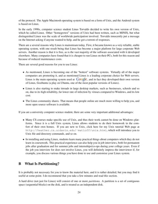 of the protocol. The Apple Macintosh operating system is based on a form of Unix, and the Android system
is based on Linux.
In the early 1990s, computer science student Linus Torvalds decided to write his own version of Unix,
which he called Linux. Other “homegrown” versions of Unix had been written, such as MINIX, but what
distinguished Linux was the scale of worldwide participation involved. Torvalds innocently put a message
on the Internet asking if anyone wanted to help, and he got a torrent of responses.
There are a several reasons why Linux is mainstream today. First, it became known as a very reliable, stable
operating system, with one result being that Linux has become a major platform for large corporate Web
servers. Another reason is that it is free, as is the vast majority of the software associated with it developed
elsewhere. Many companies have found that it is cheaper to run Linux on their PCs, both for this reason and
because of reduced maintenance costs.
There are several good reasons for you to use Linux:
• As mentioned, Linux is becoming one of the “hottest” software systems. Virtually all of the major
companies are promoting it, and as mentioned Linux is a leading corporate choice for Web servers.
Linux is the main operating system used at
, and in fact they developed their own version
of Linux, Goobuntu (a play on Ubuntu, one of the most popular versions of Linux).
• Linux is also starting to make inroads in large desktop markets, such as businesses, schools and so
on, due to its high reliability, far lower rate of infection by viruses compared to Windows, and its low
cost.
• The Linux community shares. That means that people online are much more willing to help you, and
more open source software is available.
If you are a university computer science student, there are some very important additional advantages:
• Many CS courses make speciﬁc use of Unix, and thus their work cannot be done on Windows platforms. Since it is a full Unix system, Linux allows students to do their homework in the comfort of their own homes. If you are new to Unix, click here for my Unix tutorial Web page at
http://heather.cs.ucdavis.edu/˜matloff/unix.html, which will introduce you to
Unix ﬁle and directory commands, and so on.
• In installing and using Linux, students learn many practical things about computers which they do not
learn in coursework. This practical experience can also help you in job interviews, both for permanent
jobs after graduation and for summer jobs and internships/co-ops during your college years. Even if
the job you interview for does not involve Linux, you will deﬁnitely impress the interviewer if, for
example, you discuss various things you have done to use and customize your Linux system.

B

What Is Partitioning?

It is probably not necessary for you to know the material here, and it is rather detailed, but you may ﬁnd it
useful at some point. I do recommend that you take a few minutes and read this section.
A hard drive (not just for Linux) will consist of one or more partitions. A partition is a set of contiguous
space (sequential blocks) on the disk, and is treated as an independent disk.
24

 