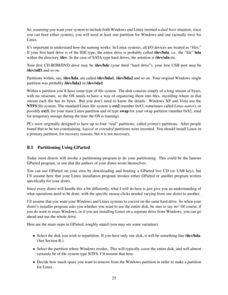 So, assuming you want your system to include both Windows and Linux (termed a dual boot situation, since
you can boot either system), you will need at least one partition for Windows and one (actually two) for
Linux.
It’s important to understand how the naming works: In Linux systems, all I/O devices are treated as “ﬁles.”
If your ﬁrst hard drive is of the IDE type, the entire drive is probably called /dev/hda, i.e. the “ﬁle” hda
within the directory /dev. In the case of SATA-type hard drives, the notation is /dev/sda etc.
Your ﬁrst CD-ROM/DVD drive may be /dev/hdc (your third “hard drive”), your ﬁrst USB port may be
/dev/sdf1 and so on.
Partitions within, say, /dev/hda, are called /dev/hda1, /dev/hda2 and so on. Your original Windows single
partition was probably /dev/hda1 or /dev/sda1.
Within a partition you’ll have some type of ﬁle system. The disk consists simply of a long stream of bytes,
with no structure, so the OS needs to have a way of organizing them into ﬁles, recording where in that
stream each ﬁle has its bytes. But you don’t need to know the details. Windows XP and Vista use the
NTFS ﬁle system. The standard Linux ﬁle system is ext2 (number 0x83, sometimes called Linux native), or
possibly ext3, for your main Linux partition and of type swap for your swap partition (number 0x82, used
for temporary storage during the time the OS is running).
PCs were originally designed to have up to four “real” partitions, called primary partitions. After people
found that to be too constraining, logical or extended partitions were invented. You should install Linux in
a primary partition, for recovery reasons, but it is not necessary.

B.1

Partitioning Using GParted

Today most distros will invoke a partitioning program to do your partitioning. This could be the famous
GParted program, or one that the authors of your distro wrote themselves.
You can use GParted on your own by downloading and booting a GParted live CD (or USB key), but
I’ll assume here that your Linux installation program invokes either GParted or another program written
speciﬁcally for your distro.
Since every distro will handle this a bit differently, what I will do here is just give you an understanding of
what operations need to be done, with the speciﬁc mouse clicks needed varying from one distro to another.
I’ll assume that you want your Windows and Linux systems to coexist on the same hard drive. So when your
distro’s installer program asks you whether you want to use the entire disk, be sure to say no! Of course, if
you do want to erase Windows, or if you are installing Linux on a separate drive from Windows, you can go
ahead and use the whole drive.
Here are the main steps in GParted, roughly stated (you may see some variation):
• Select the disk you wish to repartition. If you have only one disk, it will be something like /dev/hda.
(See Section B.)
• Select the partition where Windows resides. This will typically cover the entire disk, and will almost
certainly be of ﬁle system type NTFS. I’ll assume that here.
• Decide how much space you want to remove from the Windows partition in order to make a partition
for Linux.
25

 