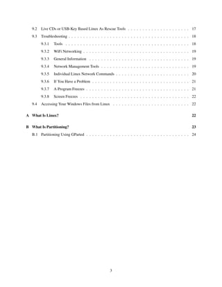 9.2

Live CDs or USB-Key Based Linux As Rescue Tools . . . . . . . . . . . . . . . . . . . . . 17

9.3

Troubleshooting . . . . . . . . . . . . . . . . . . . . . . . . . . . . . . . . . . . . . . . . . 18
9.3.1
9.3.2

WiFi Networking . . . . . . . . . . . . . . . . . . . . . . . . . . . . . . . . . . . . 19

9.3.3

General Information . . . . . . . . . . . . . . . . . . . . . . . . . . . . . . . . . . 19

9.3.4

Network Management Tools . . . . . . . . . . . . . . . . . . . . . . . . . . . . . . 19

9.3.5

Individual Linux Network Commands . . . . . . . . . . . . . . . . . . . . . . . . . 20

9.3.6

If You Have a Problem . . . . . . . . . . . . . . . . . . . . . . . . . . . . . . . . . 21

9.3.7

A Program Freezes . . . . . . . . . . . . . . . . . . . . . . . . . . . . . . . . . . . 21

9.3.8
9.4

Tools . . . . . . . . . . . . . . . . . . . . . . . . . . . . . . . . . . . . . . . . . . 18

Screen Freezes . . . . . . . . . . . . . . . . . . . . . . . . . . . . . . . . . . . . . 22

Accessing Your Windows Files from Linux . . . . . . . . . . . . . . . . . . . . . . . . . . 22

A What Is Linux?

22

B What Is Partitioning?

23

B.1 Partitioning Using GParted . . . . . . . . . . . . . . . . . . . . . . . . . . . . . . . . . . . 24

3

 