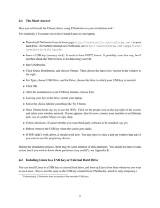 4.1

The Short Answer

Here you will install the Ubuntu distro, using UNetbootin as your installation tool.1
For simplicity, I’ll assume you wish to install Linux to your laptop.
• Download UNetbootin from its home page http://unetbootin.sourceforge.net/ to your
hard drive. (For further informat on UNetbootin, see http://sourceforge.net/apps/trac/
unetbootin/wiki/guide.
• Insert a USB key (memory stick). It needs to have FAT32 format. It probably came that way, but if
not then check the Web for how to ﬁx that using your OS.
• Run UNetbootin.
• Click Select Distribution, and choose Ubuntu. Then choose the latest Live version in the window to
the right.
• For Type, choose USB Drive, and for Drive, choose the drive in which your USB key is inserted.
• Click OK.
• After the installation to your USB key ﬁnishes, choose Exit.
• Leaving your key in the drive, restart your laptop.
• Select the choice labeled something like Try Ubuntu.
• Once Ubuntu boots up, try to use the WiFi: Click on the proper icon at the top right of the screen,
and select your wireless network. If none appears, then for now, connect your machine to an Ethernet
jack, say at a public library or copy shop.
• Follow directions. If asked whether you want third-party software to be installed, say yes.
• Reboot (remove the USB key when the screen goes dark).
• If WiFi didn’t work above, it should work now. You may have to click a pop-up window that asks if
you want to use the proprietary drivers.
During the installation process, there may be some mention of disk partitions. You should not have to take
action, but if you wish to know about partitions (very useful!), see Appendix B.

4.2

Installing Linux to a USB Key or External Hard Drive

You can install Linux to a USB key or external hard drive, and boot up Linux from there whenever you want
to use Linux. (This is not the same as the USB key created from UNetbootin, which is only temporary.)
1

Unfortunately, UNetbootin does not produce Mac-bootable USB keys.

5

 