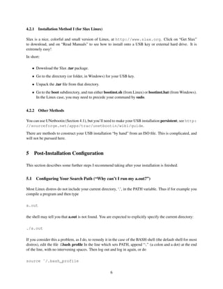 4.2.1

Installation Method I (for Slax Linux)

Slax is a nice, colorful and small version of Linux, at http://www.slax.org. Click on “Get Slax”
to download, and on “Read Manuals” to see how to install onto a USB key or external hard drive. It is
extremely easy!
In short:
• Download the Slax .tar package.
• Go to the directory (or folder, in Windows) for your USB key.
• Unpack the .tar ﬁle from that directory.
• Go to the boot subdirectory, and run either bootinst.sh (from Linux) or bootinst.bat (from Windows).
In the Linux case, you may need to precede your command by sudo.
4.2.2

Other Methods

You can use UNetbootin (Section 4.1), but you’ll need to make your USB installation persistent; see http:
//sourceforge.net/apps/trac/unetbootin/wiki/guide.
There are methods to construct your USB installation “by hand” from an ISO ﬁle. This is complicated, and
will not be pursued here.

5

Post-Installation Conﬁguration

This section describes some further steps I recommend taking after your installation is ﬁnished.

5.1

Conﬁguring Your Search Path (“Why can’t I run my a.out?”)

Most Linux distros do not include your current directory, ‘.’, in the PATH variable. Thus if for example you
compile a program and then type
a.out
the shell may tell you that a.out is not found. You are expected to explicitly specify the current directory:
./a.out
If you consider this a problem, as I do, to remedy it in the case of the BASH shell (the default shell for most
distros), edit the ﬁle /.bash proﬁle In the line which sets PATH, append “:.” (a colon and a dot) at the end
of the line, with no intervening spaces. Then log out and log in again, or do
source ˜/.bash_profile
6

 