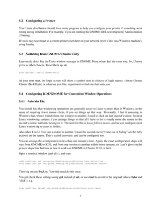 5.2

Conﬁguring a Printer

Your Linux distribution should have some program to help you conﬁgure your printer if something went
wrong during installation. For example, if you are running the GNOME GUI, select System | Administration
| Printing.
It’s now easy to connect to a remote printer elsewhere on your network (even if it is on a Windows machine),
using Samba.

5.3

Switching from GNOME/Ubuntu Unity

I personally don’t like the Unity window manager in GNOME. Many others feel the same way. So, Ubuntu
gives us other choices. To set them up, do
sudo apt-get install gnome-shell

At your next start, the login screen will show a symbol next to choices of login names; choose Gnome
Classic (No Effects) or whatever you like; experiment to ﬁnd one that suits you.

5.4
5.4.1

Conﬁguring KDE/GNOME for Convenient Window Operations
Autoraise Etc.

You should ﬁnd that windowing operations are generally easier in Linux systems than in Windows, in the
sense of requiring fewer mouse clicks, if you set things up that way. Personally, I ﬁnd it annoying in
Windows that, when I switch from one window to another, I need to click on that second window. In most
Linux windowing systems, I can arrange things so that all I have to do is simply move the mouse to the
second window, without clicking on it. The term for this is focus follows mouse, and we can conﬁgure most
Linux windowing systems to do this.
Also when I move from one window to another, I want the second one to “come out of hiding” and be fully
exposed on the screen. This is called autoraise, and can be conﬁgured too.
You can arrange this conﬁguration in less than one minute’s time. Again, the exact conﬁguration steps will
vary from GNOME to KDE, and from one version to another within those systems, so I can’t give you the
general steps here but here is how it works on GNOME in Ubuntu 12.10 or later:
Open a terminal window (ctrl-alt-t), and type
sudo gsettings set org.gnome.desktop.wm.preferences auto-raise true
sudo gsettings set org.gnome.desktop.wm.preferences focus-mode ’mouse’

Then log out and back in. You only need do this once.
You get check these settings using get instead of set, or use reset to revert to the original values (false and
’click’), e.g.
sudo gsettings resset org.gnome.desktop.wm.preferences auto-raise

7

 