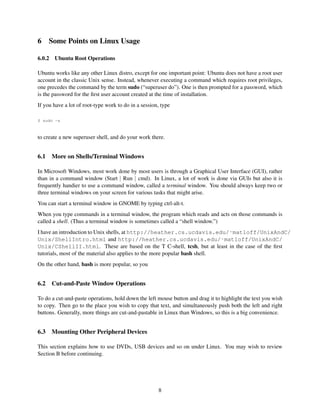 6

Some Points on Linux Usage

6.0.2

Ubuntu Root Operations

Ubuntu works like any other Linux distro, except for one important point: Ubuntu does not have a root user
account in the classic Unix sense. Instead, whenever executing a command which requires root privileges,
one precedes the command by the term sudo (“superuser do”). One is then prompted for a password, which
is the password for the ﬁrst user account created at the time of installation.
If you have a lot of root-type work to do in a session, type
$ sudo -s

to create a new superuser shell, and do your work there.

6.1

More on Shells/Terminal Windows

In Microsoft Windows, most work done by most users is through a Graphical User Interface (GUI), rather
than in a command window (Start | Run | cmd). In Linux, a lot of work is done via GUIs but also it is
frequently handier to use a command window, called a terminal window. You should always keep two or
three terminal windows on your screen for various tasks that might arise.
You can start a terminal window in GNOME by typing ctrl-alt-t.
When you type commands in a terminal window, the program which reads and acts on those commands is
called a shell. (Thus a terminal window is sometimes called a “shell window.”)
I have an introduction to Unix shells, at http://heather.cs.ucdavis.edu/˜matloff/UnixAndC/
Unix/ShellIntro.html and http://heather.cs.ucdavis.edu/˜matloff/UnixAndC/
Unix/CShellII.html. These are based on the T C-shell, tcsh, but at least in the case of the ﬁrst
tutorials, most of the material also applies to the more popular bash shell.
On the other hand, bash is more popular, so you

6.2

Cut-and-Paste Window Operations

To do a cut-and-paste operations, hold down the left mouse button and drag it to highlight the text you wish
to copy. Then go to the place you wish to copy that text, and simultaneously push both the left and right
buttons. Generally, more things are cut-and-pastable in Linux than Windows, so this is a big convenience.

6.3

Mounting Other Peripheral Devices

This section explains how to use DVDs, USB devices and so on under Linux. You may wish to review
Section B before continuing.

8

 