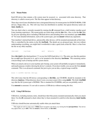 6.3.1

Mount Points

Each I/O device that contains a ﬁle system must be mounted, i.e. associated with some directory. That
directory is called a mount point. The ﬁles then appear in that directory.
These days most Linux distributions have a designated directory for mount points for DVD/CD-ROMs, USB
devices, ﬂoppy disks, etc. This will vary from one distribution to another, but typical directory names are
/mnt, /media etc.
You can check what is currently mounted by running the df command from a shell window (another good
Linux learning experience). The mount points are listed along with the /dev ﬁles. Also, to list the /dev ﬁles
for all your operating drives including USB ﬂash drives and including drives not mounted, type sudo fdisk
-l.2 For more detailed information, such as ﬁle system types, just run mount without any arguments.
Your machine’s internal hard drives, and possibly other devices, will be mounted automatically at boot time.
This is controlled by the entries in the ﬁle /etc/fstab. The details are an advanced topic, but even without
understanding everything, you might ﬁnd it worthwhile to take a quick look at that ﬁle. Here is a line from
the ﬁle on my ofﬁce machine,
/dev/sda3

/usr/home

ext3

defaults

0 2

Here /dev/sda3 is the third partition (’3’) on my ﬁrst SATA hard drive (‘a’). The entry says that this partition
has an ext3 type ﬁlesystem in it, and is to be mounted at the directory /usr/home. The remaining entries
concern things such as backup and ﬁle system checks.
When you attach a device to your machine after bootup, your system will probably recognize it immediately,
and maybe pop up a window showing the device’s contents. If you have trouble, you can use the Unix mount
command. This is an advanced command, but just to give you an idea, a typical usage would be
mount -t iso9660 /dev/hdc /mnt/yyy

This tells Linux that the I/O device corresponding to /dev/hdc, our CD-ROM, should be mounted at the
directory /mnt/yyy. If that directory doesn’t exist, you must create it ﬁrst, using mkdir. The ﬁeld -t iso9660
says that the ﬁle system type is ISO9660. This is standard for CD-ROMs, and you can probably omit it.
Use umount to unmount. It’s not safe to remove a USB device without running this ﬁrst.
6.3.2

Using USB Devices

USB drives, including memory sticks, should have their ﬁlesystems mounted automatically when you attach
them. Use the df command to check where they’ve been mounted (it could be in the directory /mnt/ /media
etc.).
USB mice should become automatically usable when you attach them.
2

This might not work in some cases. If fdisk doesn’t recognize your device, try viewing the ﬁle /proc/partitions. Your device
may appear there, say as sdb1. Then run mount as shown below, on /dev/sdb1.

9

 