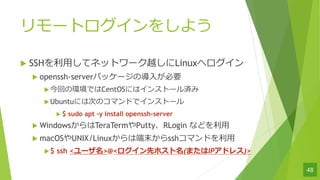`ȥ򤷤褦
u SSH?ƥͥåȥ`ԽLinuxإ
u openssh-serverѥå`Ό?Ҫ
uؤέhǤCentOSˤϥ󥹥ȩ`g
uUbuntuˤϴΤΥޥɤǥ󥹥ȩ`
u $ sudo apt Cy install openssh-server
u WindowsTeraTermPuttyRLogin ʤɤ?
u macOSUNIX/Linux϶ĩsshޥɤ?
u$ ssh <`>@<ȥۥ(ޤIPɥ쥹)>
48
 