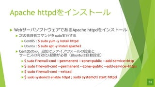 Apache httpd򥤥󥹥ȩ`
u Web`ХեȥǤApache httpd򥤥󥹥ȩ`
u Τιߥޥɤsudog?
u CentOS$ sudo yum Cy install httpd
u Ubuntu$ sudo apt Cy install apache2
u CentOSΤߡ׷Ӥǥե`O
`ӥЄ/ӤҪUbuntu?O
u $ sudo firewall-cmd --permanent --zone=public --add-service=http
u$ sudo firewall-cmd --permanent --zone=public --add-service=https
u$ sudo firewall-cmd C-reload
u$ sudo systemctl enable httpd ; sudo systemctl start httpd
53
 