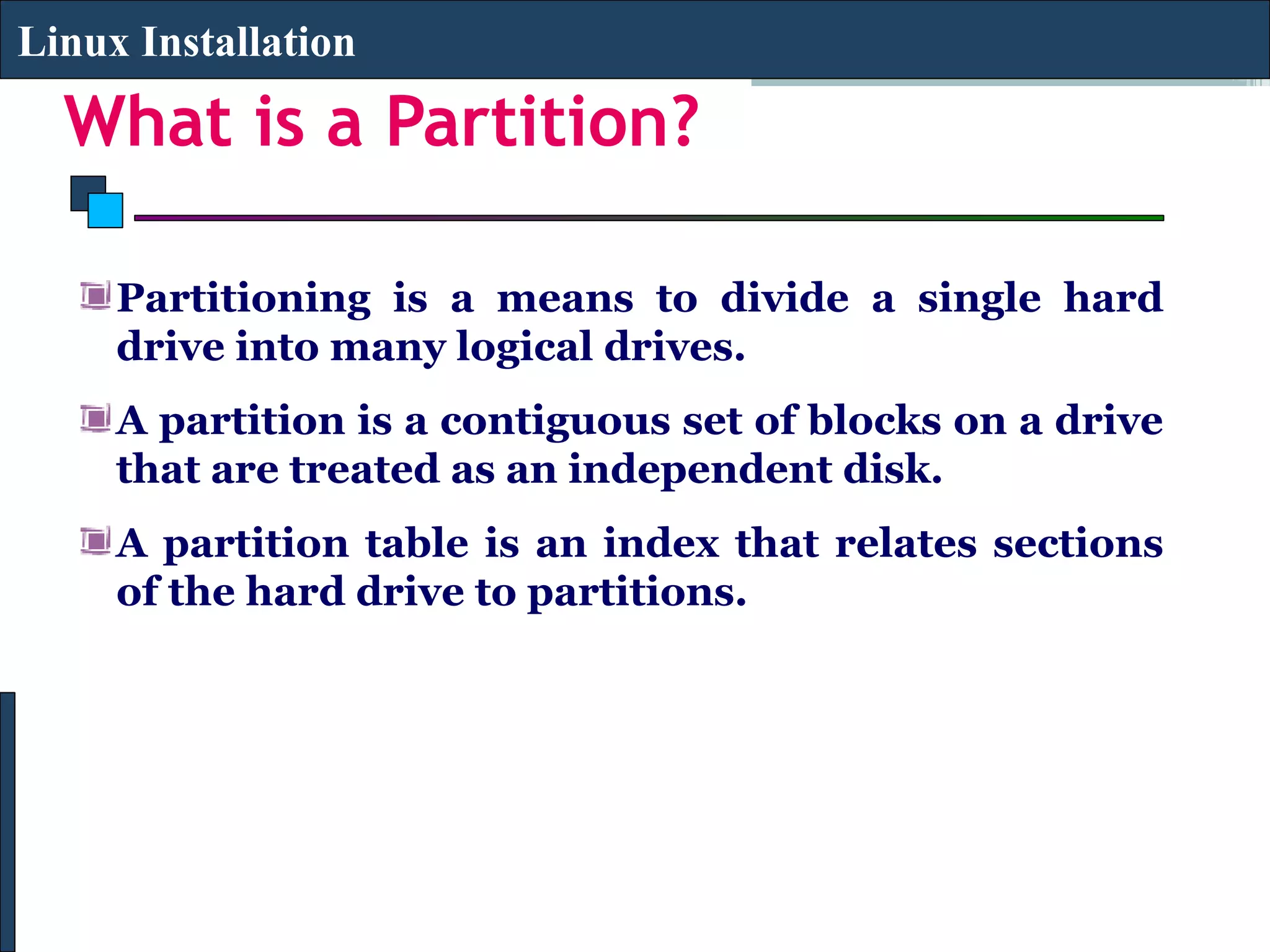 Linux Installation

  What is a Partition?

     Partitioning is a means to divide a single hard
     drive into many logical drives.
     A partition is a contiguous set of blocks on a drive
     that are treated as an independent disk.
     A partition table is an index that relates sections
     of the hard drive to partitions.
 