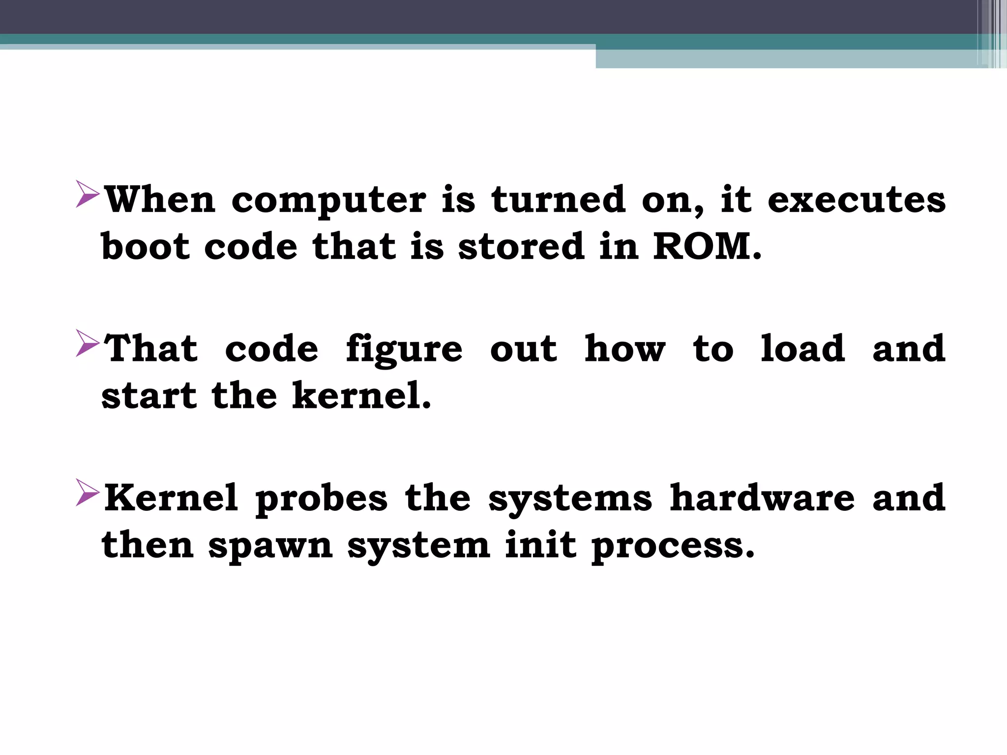When computer is turned on, it executes
 boot code that is stored in ROM.

That code figure out how to load and
 start the kernel.

Kernel probes the systems hardware and
 then spawn system init process.
 
