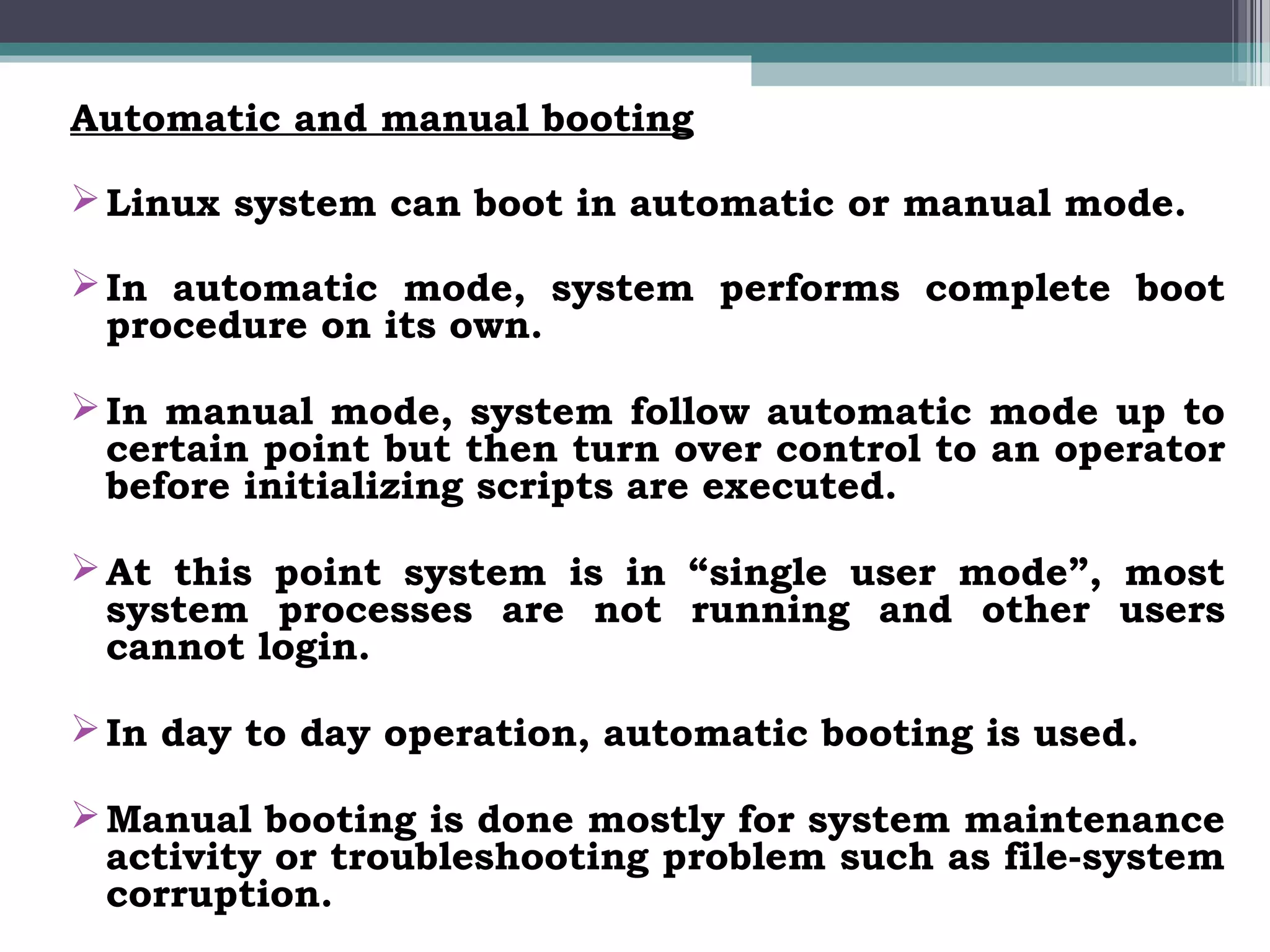 Automatic and manual booting

 Linux system can boot in automatic or manual mode.

 In automatic mode, system performs complete boot
  procedure on its own.

 In manual mode, system follow automatic mode up to
  certain point but then turn over control to an operator
  before initializing scripts are executed.

 At this point system is in “single user mode”, most
  system processes are not running and other users
  cannot login.

 In day to day operation, automatic booting is used.

 Manual booting is done mostly for system maintenance
  activity or troubleshooting problem such as file-system
  corruption.
 