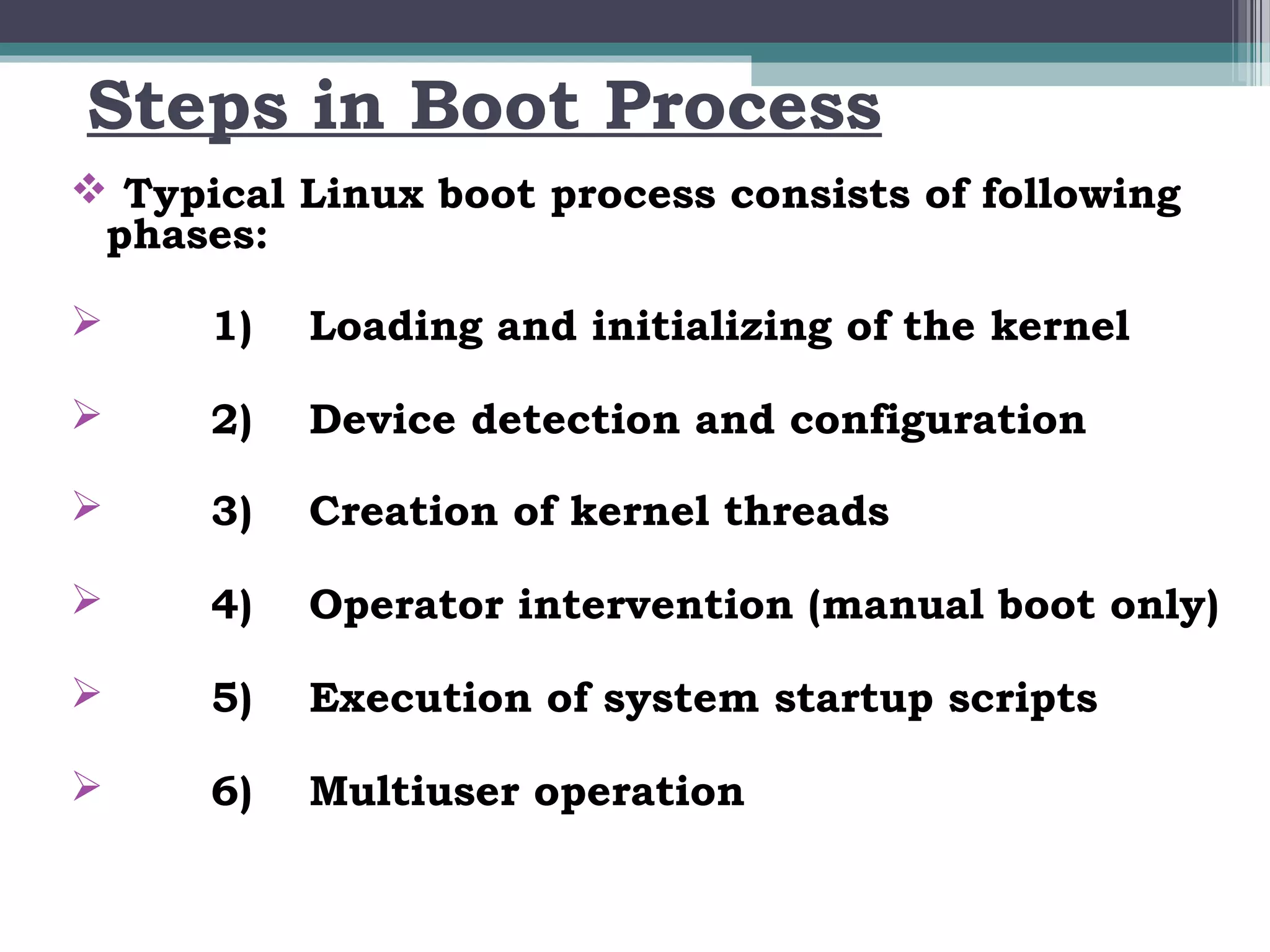 Steps in Boot Process
 Typical Linux boot process consists of following
 phases:

     1)   Loading and initializing of the kernel

     2)   Device detection and configuration

     3)   Creation of kernel threads

     4)   Operator intervention (manual boot only)

     5)   Execution of system startup scripts

     6)   Multiuser operation
 