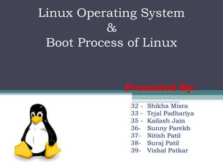 Linux Operating System
          &
 Boot Process of Linux


             Presented By:
              32 -   Shikha Misra
              33 -   Tejal Padhariya
              35 -   Kailash Jain
              36-    Sunny Parekh
              37-    Nitish Patil
              38-    Suraj Patil
              39-    Vishal Patkar
 