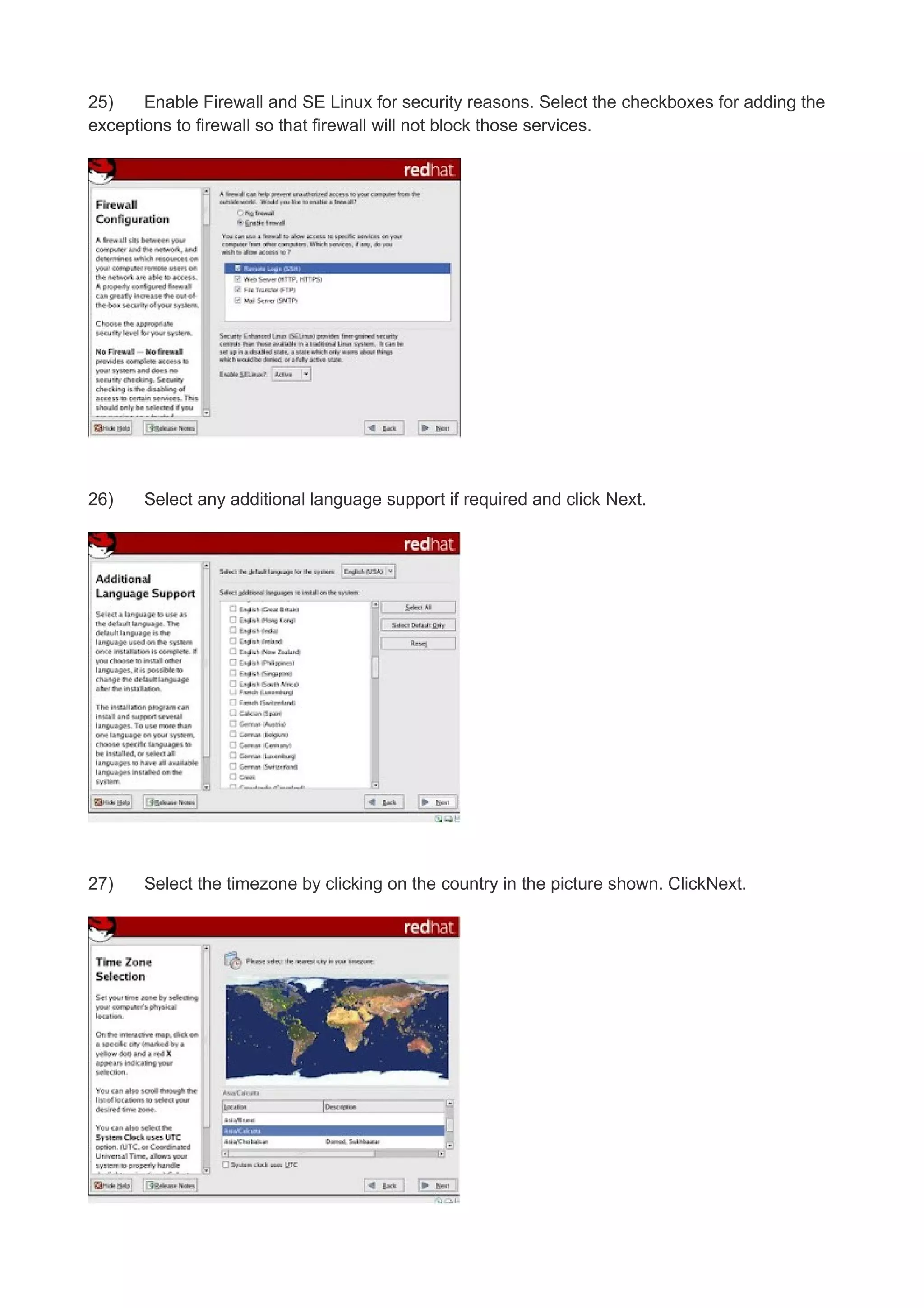 25)
Enable Firewall and SE Linux for security reasons. Select the checkboxes for adding the
exceptions to firewall so that firewall will not block those services.

26)

Select any additional language support if required and click Next.

27)

Select the timezone by clicking on the country in the picture shown. ClickNext.

 