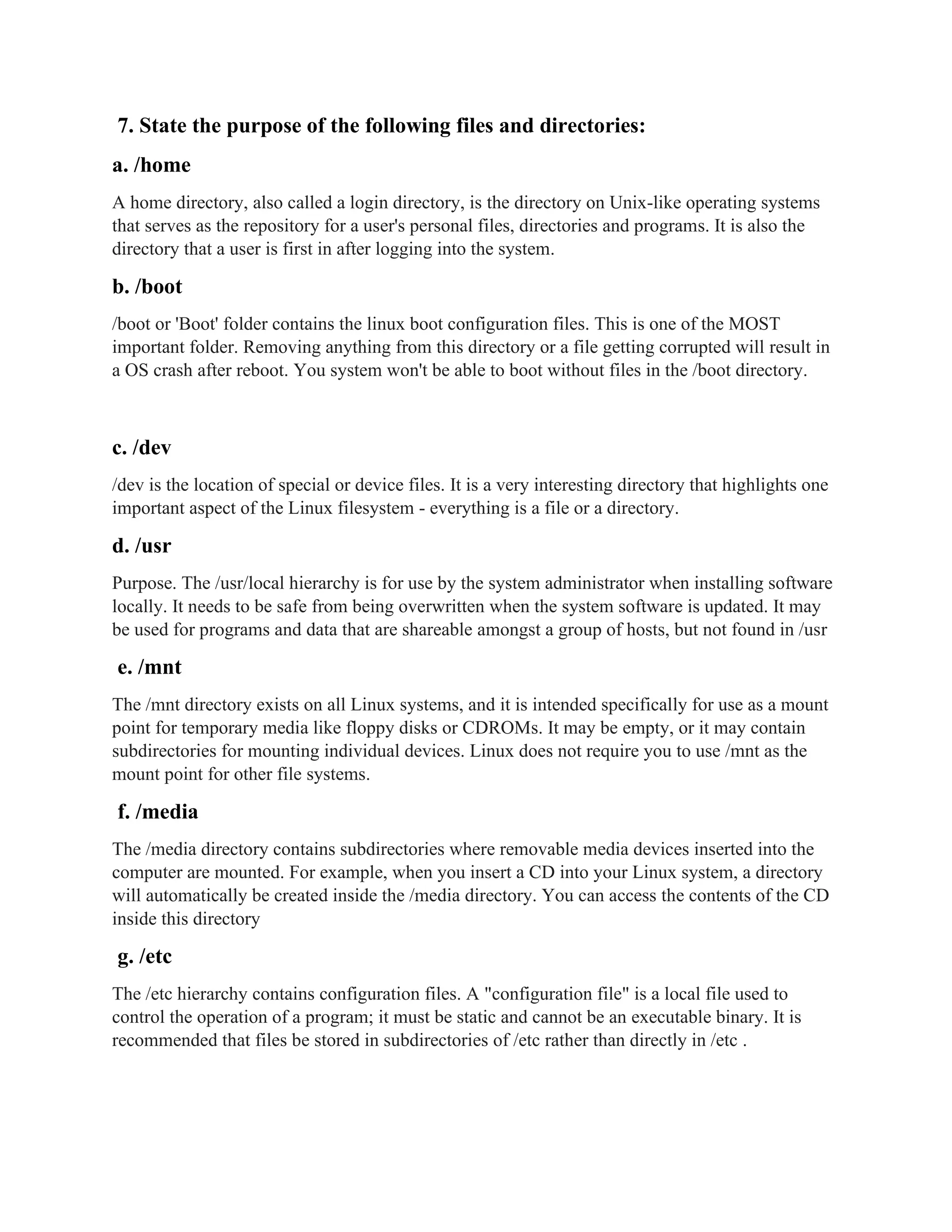 7. State the purpose of the following files and directories:
a. /home
A home directory, also called a login directory, is the directory on Unix-like operating systems
that serves as the repository for a user's personal files, directories and programs. It is also the
directory that a user is first in after logging into the system.
b. /boot
/boot or 'Boot' folder contains the linux boot configuration files. This is one of the MOST
important folder. Removing anything from this directory or a file getting corrupted will result in
a OS crash after reboot. You system won't be able to boot without files in the /boot directory.
c. /dev
/dev is the location of special or device files. It is a very interesting directory that highlights one
important aspect of the Linux filesystem - everything is a file or a directory.
d. /usr
Purpose. The /usr/local hierarchy is for use by the system administrator when installing software
locally. It needs to be safe from being overwritten when the system software is updated. It may
be used for programs and data that are shareable amongst a group of hosts, but not found in /usr
e. /mnt
The /mnt directory exists on all Linux systems, and it is intended specifically for use as a mount
point for temporary media like floppy disks or CDROMs. It may be empty, or it may contain
subdirectories for mounting individual devices. Linux does not require you to use /mnt as the
mount point for other file systems.
f. /media
The /media directory contains subdirectories where removable media devices inserted into the
computer are mounted. For example, when you insert a CD into your Linux system, a directory
will automatically be created inside the /media directory. You can access the contents of the CD
inside this directory
g. /etc
The /etc hierarchy contains configuration files. A "configuration file" is a local file used to
control the operation of a program; it must be static and cannot be an executable binary. It is
recommended that files be stored in subdirectories of /etc rather than directly in /etc .
 