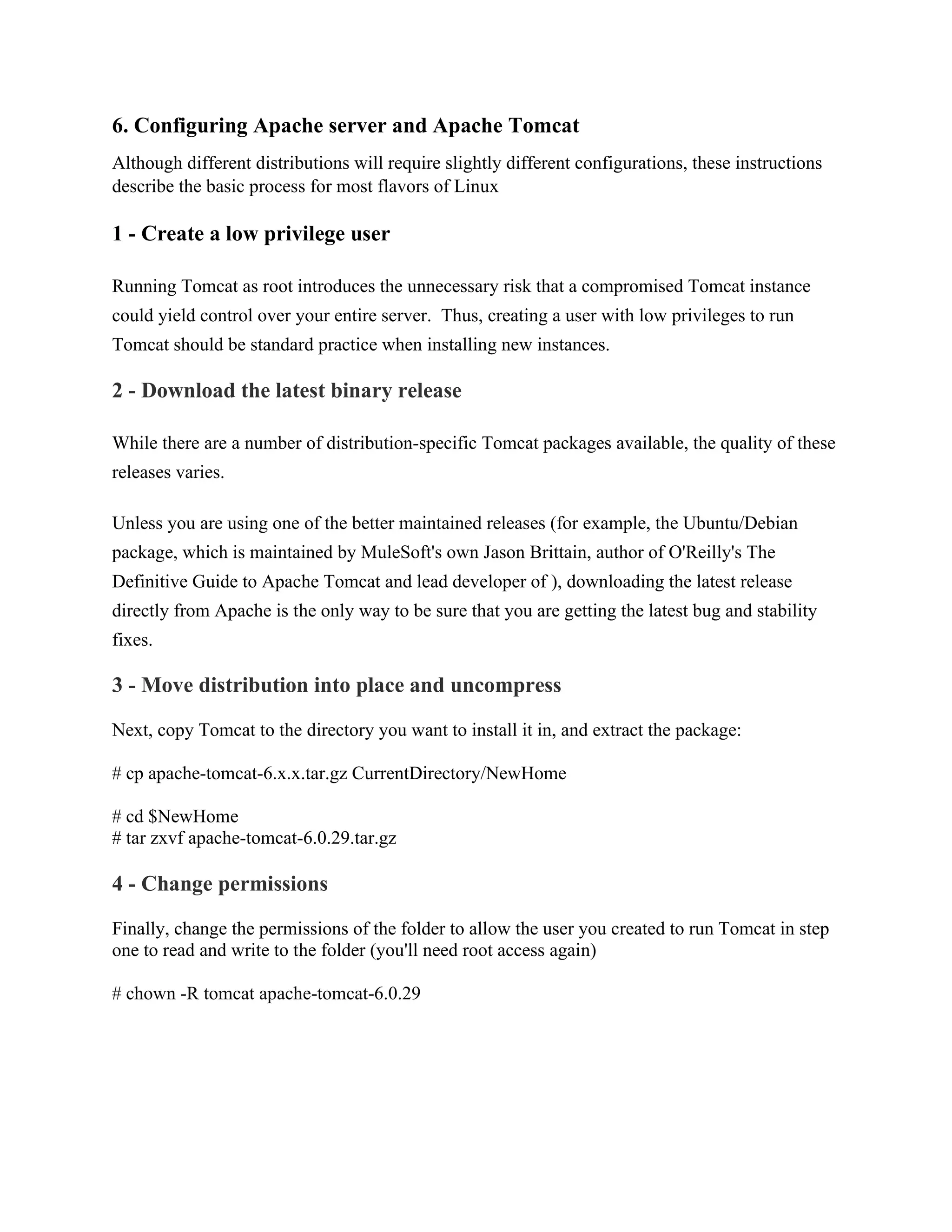 6. Configuring Apache server and Apache Tomcat
Although different distributions will require slightly different configurations, these instructions
describe the basic process for most flavors of Linux
1 - Create a low privilege user
Running Tomcat as root introduces the unnecessary risk that a compromised Tomcat instance
could yield control over your entire server. Thus, creating a user with low privileges to run
Tomcat should be standard practice when installing new instances.
2 - Download the latest binary release
While there are a number of distribution-specific Tomcat packages available, the quality of these
releases varies.
Unless you are using one of the better maintained releases (for example, the Ubuntu/Debian
package, which is maintained by MuleSoft's own Jason Brittain, author of O'Reilly's The
Definitive Guide to Apache Tomcat and lead developer of ), downloading the latest release
directly from Apache is the only way to be sure that you are getting the latest bug and stability
fixes.
3 - Move distribution into place and uncompress
Next, copy Tomcat to the directory you want to install it in, and extract the package:
# cp apache-tomcat-6.x.x.tar.gz CurrentDirectory/NewHome
# cd $NewHome
# tar zxvf apache-tomcat-6.0.29.tar.gz
4 - Change permissions
Finally, change the permissions of the folder to allow the user you created to run Tomcat in step
one to read and write to the folder (you'll need root access again)
# chown -R tomcat apache-tomcat-6.0.29
 