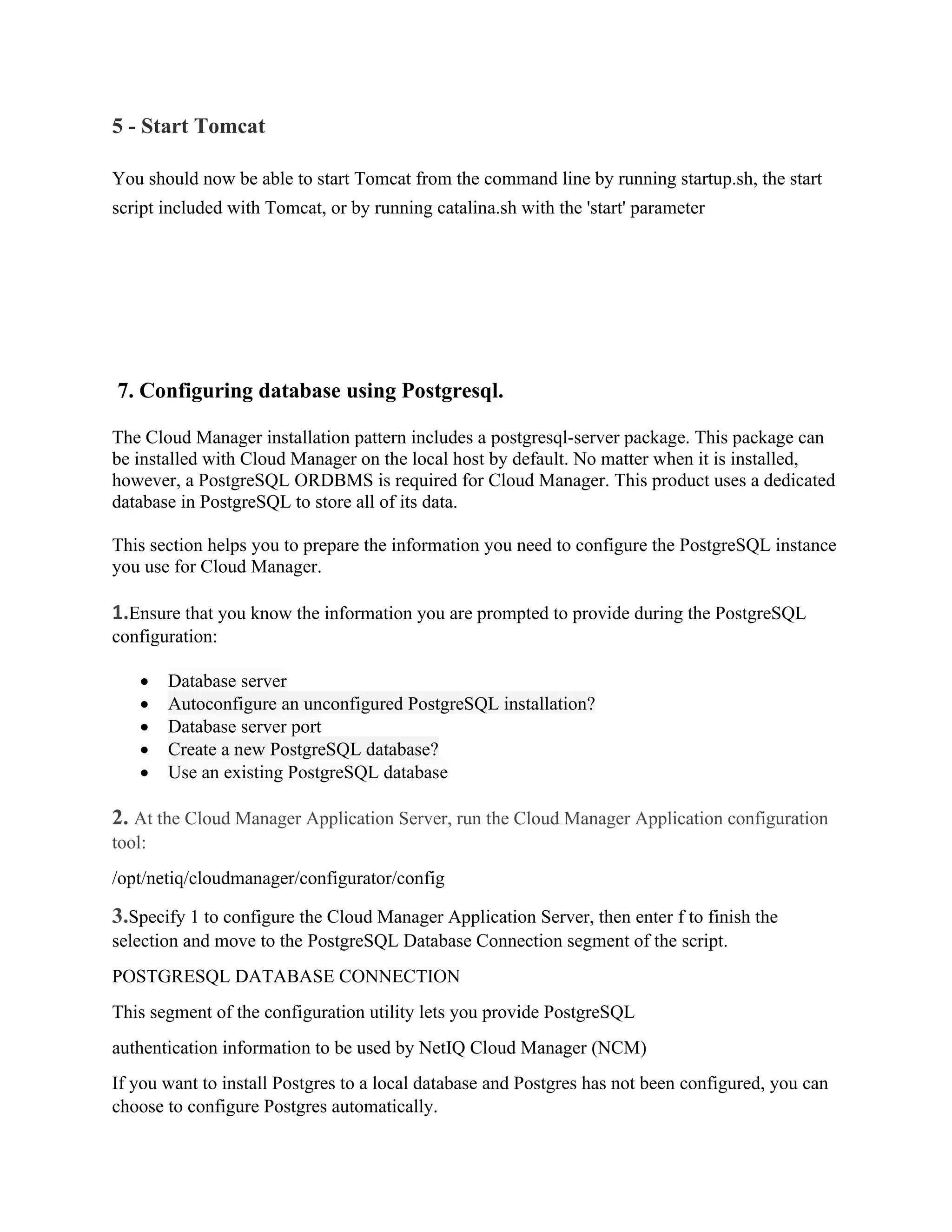 5 - Start Tomcat
You should now be able to start Tomcat from the command line by running startup.sh, the start
script included with Tomcat, or by running catalina.sh with the 'start' parameter
7. Configuring database using Postgresql.
The Cloud Manager installation pattern includes a postgresql-server package. This package can
be installed with Cloud Manager on the local host by default. No matter when it is installed,
however, a PostgreSQL ORDBMS is required for Cloud Manager. This product uses a dedicated
database in PostgreSQL to store all of its data.
This section helps you to prepare the information you need to configure the PostgreSQL instance
you use for Cloud Manager.
1.Ensure that you know the information you are prompted to provide during the PostgreSQL
configuration:
• Database server
• Autoconfigure an unconfigured PostgreSQL installation?
• Database server port
• Create a new PostgreSQL database?
• Use an existing PostgreSQL database
2. At the Cloud Manager Application Server, run the Cloud Manager Application configuration
tool:
/opt/netiq/cloudmanager/configurator/config
3.Specify 1 to configure the Cloud Manager Application Server, then enter f to finish the
selection and move to the PostgreSQL Database Connection segment of the script.
POSTGRESQL DATABASE CONNECTION
This segment of the configuration utility lets you provide PostgreSQL
authentication information to be used by NetIQ Cloud Manager (NCM)
If you want to install Postgres to a local database and Postgres has not been configured, you can
choose to configure Postgres automatically.
 