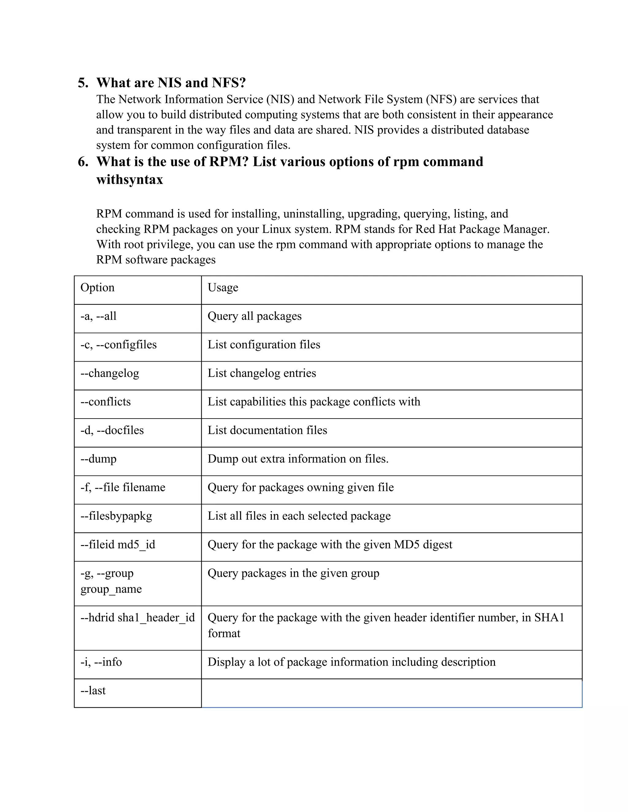 5. What are NIS and NFS?
The Network Information Service (NIS) and Network File System (NFS) are services that
allow you to build distributed computing systems that are both consistent in their appearance
and transparent in the way files and data are shared. NIS provides a distributed database
system for common configuration files.
6. What is the use of RPM? List various options of rpm command
withsyntax
RPM command is used for installing, uninstalling, upgrading, querying, listing, and
checking RPM packages on your Linux system. RPM stands for Red Hat Package Manager.
With root privilege, you can use the rpm command with appropriate options to manage the
RPM software packages
Option Usage
-a, --all Query all packages
-c, --configfiles List configuration files
--changelog List changelog entries
--conflicts List capabilities this package conflicts with
-d, --docfiles List documentation files
--dump Dump out extra information on files.
-f, --file filename Query for packages owning given file
--filesbypapkg List all files in each selected package
--fileid md5_id Query for the package with the given MD5 digest
-g, --group
group_name
Query packages in the given group
--hdrid sha1_header_id Query for the package with the given header identifier number, in SHA1
format
-i, --info Display a lot of package information including description
--last
 