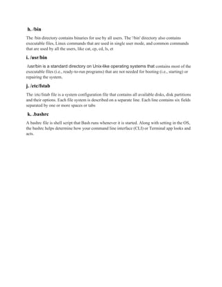 h. /bin
The /bin directory contains binaries for use by all users. The '/bin' directory also contains
executable files, Linux commands that are used in single user mode, and common commands
that are used by all the users, like cat, cp, cd, ls, et
i. /usr/bin
/usr/bin is a standard directory on Unix-like operating systems that contains most of the
executable files (i.e., ready-to-run programs) that are not needed for booting (i.e., starting) or
repairing the system.
j. /etc/fstab
The /etc/fstab file is a system configuration file that contains all available disks, disk partitions
and their options. Each file system is described on a separate line. Each line contains six fields
separated by one or more spaces or tabs
k. .bashrc
A bashrc file is shell script that Bash runs whenever it is started. Along with setting in the OS,
the bashrc helps determine how your command line interface (CLI) or Terminal app looks and
acts.
 
