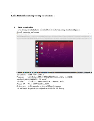 .
Linux Installation and operating environment :
1. Linux installation
I have already installed ubuntu on virtual box in my laptop during installation I passed
through many step and phases
Device name DESKTOP-6A8AIL2
Processor Intel(R) Core(TM) i7-3720QM CPU @ 2.60GHz 2.60 GHz
Installed RAM4.00 GB (3.89 GB usable)
Device ID 7ED24DAF-2EDA-4B50-A4C1-741334EC8102
Product ID 00331-10000-00001-AA077
System type 64-bit operating system, x64-based processor
Pen and touch No pen or touch input is available for this display
 