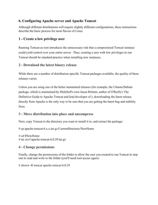 6. Configuring Apache server and Apache Tomcat
Although different distributions will require slightly different configurations, these instructions
describe the basic process for most flavors of Linux
1 - Create a low privilege user
Running Tomcat as root introduces the unnecessary risk that a compromised Tomcat instance
could yield control over your entire server. Thus, creating a user with low privileges to run
Tomcat should be standard practice when installing new instances.
2 - Download the latest binary release
While there are a number of distribution-specific Tomcat packages available, the quality of these
releases varies.
Unless you are using one of the better maintained releases (for example, the Ubuntu/Debian
package, which is maintained by MuleSoft's own Jason Brittain, author of O'Reilly's The
Definitive Guide to Apache Tomcat and lead developer of ), downloading the latest release
directly from Apache is the only way to be sure that you are getting the latest bug and stability
fixes.
3 - Move distribution into place and uncompress
Next, copy Tomcat to the directory you want to install it in, and extract the package:
# cp apache-tomcat-6.x.x.tar.gz CurrentDirectory/NewHome
# cd $NewHome
# tar zxvf apache-tomcat-6.0.29.tar.gz
4 - Change permissions
Finally, change the permissions of the folder to allow the user you created to run Tomcat in step
one to read and write to the folder (you'll need root access again)
# chown -R tomcat apache-tomcat-6.0.29
 