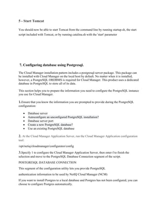 5 - Start Tomcat
You should now be able to start Tomcat from the command line by running startup.sh, the start
script included with Tomcat, or by running catalina.sh with the 'start' parameter
7. Configuring database using Postgresql.
The Cloud Manager installation pattern includes a postgresql-server package. This package can
be installed with Cloud Manager on the local host by default. No matter when it is installed,
however, a PostgreSQL ORDBMS is required for Cloud Manager. This product uses a dedicated
database in PostgreSQL to store all of its data.
This section helps you to prepare the information you need to configure the PostgreSQL instance
you use for Cloud Manager.
1.Ensure that you know the information you are prompted to provide during the PostgreSQL
configuration:
• Database server
• Autoconfigure an unconfigured PostgreSQL installation?
• Database server port
• Create a new PostgreSQL database?
• Use an existing PostgreSQL database
2. At the Cloud Manager Application Server, run the Cloud Manager Application configuration
tool:
/opt/netiq/cloudmanager/configurator/config
3.Specify 1 to configure the Cloud Manager Application Server, then enter f to finish the
selection and move to the PostgreSQL Database Connection segment of the script.
POSTGRESQL DATABASE CONNECTION
This segment of the configuration utility lets you provide PostgreSQL
authentication information to be used by NetIQ Cloud Manager (NCM)
If you want to install Postgres to a local database and Postgres has not been configured, you can
choose to configure Postgres automatically.
 