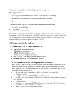 If you choose to install to an existing Postgres server, you need the
following information:
- The Postgres server IP Address and the port where the service is running
- A username with permission to create the NCM database and user
or
The database name you want to populate, along with a username with write
permission to that database.
Press <RETURN> to continue...
4. Follow the prompts to complete the PostgreSQL configuration. Use the information you
collected in as the script prompts you.The configuration tool checks the database server and
the database instance you specify, using the newly-defined credentials to ensure that the
database instance and the database user can be created.
Self-study questions for students:
1. List the stages the of Linux boot process
• BIOS: Basic Input Output System.
• MBR: Master Boot Record.
• GRUB: Grand Unified Bootloader.
• Kernel: Linux Core Operating System.
• Init: Executes The Run Level System Application Init.
• Run-Level: Main Application Software starts execution.
2. What is run level? What are the predefined run levels?
A run level is a state of init and the whole system that defines what system services are
operating. Run levels are identified by numbers. Some system administrators use run
levels to define which subsystems are working, e.g., whether X is running, whether the
network is operational, and so on
• 0 – System halt i.e the system can be safely powered off with noactivity.
• 1 – Single user mode.
• 2 – Multiple user mode with no NFS(network file system).
• 3 – Multiple user mode under the command line interface and not under the graphical
user interface.
• 4 – User-definable.
• 5 – Multiple user mode under GUI (graphical user interface) and this is the standard
runlevel for most of the LINUX based systems.
• 6 – Reboot which is used to restart the system.
 