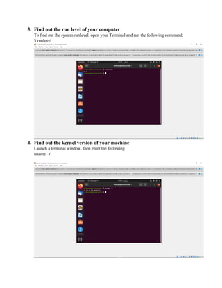 3. Find out the run level of your computer
To find out the system runlevel, open your Terminal and run the following command:
$ runlevel
4. Find out the kernel version of your machine
Launch a terminal window, then enter the following
uname –r
 