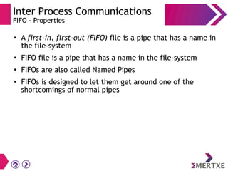 Inter Process Communications
FIFO - Properties
●
A first-in, first-out (FIFO) file is a pipe that has a name in
the file-system
● FIFO file is a pipe that has a name in the file-system
● FIFOs are also called Named Pipes
●
FIFOs is designed to let them get around one of the
shortcomings of normal pipes
 
