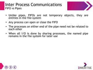 Inter Process Communications
FIFO vs Pipes
● Unlike pipes, FIFOs are not temporary objects, they are
entities in the file-system
● Any process can open or close the FIFO
●
The processes on either end of the pipe need not be related to
each other
● When all I/O is done by sharing processes, the named pipe
remains in the file system for later use
 