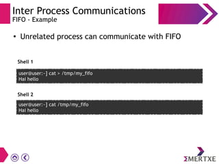 Inter Process Communications
FIFO - Example
●
Unrelated process can communicate with FIFO
user@user:~] cat > /tmp/my_fifo
Hai hello
user@user:~] cat /tmp/my_fifo
Hai hello
Shell 1
Shell 2
 