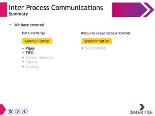 Inter Process Communications
Summary
●
We have covered
Communication Synchronization
●
Pipes
●
FIFO
● Shared memory
● Signals
● Sockets
● Semaphores
Data exchange Resource usage/access/control
 
