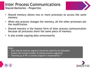Inter Process Communications
Shared Memories - Properties
●
Shared memory allows two or more processes to access the same
memory
●
When one process changes the memory, all the other processes see
the modification
●
Shared memory is the fastest form of Inter process communication
because all processes share the same piece of memory
●
It also avoids copying data unnecessarily
Note:
• Each shared memory segment should be explicitly de-allocated
• System has limited number of shared memory segments
• Cleaning up of IPC is system program’s responsibility 
 