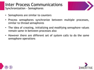 Inter Process Communications
Synchronization - Semaphores
●
Semaphores are similar to counters
●
Process semaphores synchronize between multiple processes,
similar to thread semaphores
●
The idea of creating, initializing and modifying semaphore values
remain same in between processes also
●
However there are different set of system calls to do the same
semaphore operations
 