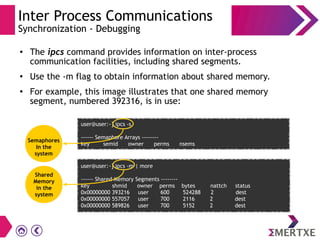 Inter Process Communications
Synchronization - Debugging
● The ipcs command provides information on inter-process
communication facilities, including shared segments.
● Use the -m flag to obtain information about shared memory.
●
For example, this image illustrates that one shared memory
segment, numbered 392316, is in use:
user@user:~] ipcs -s
------ Semaphore Arrays --------
key semid owner perms nsems
user@user:~] ipcs -m | more
------ Shared Memory Segments --------
key shmid owner perms bytes nattch status
0x00000000 393216 user 600 524288 2 dest
0x00000000 557057 user 700 2116 2 dest
0x00000000 589826 user 700 5152 2 dest
Semaphores
In the
system
Shared
Memory
in the
system
 