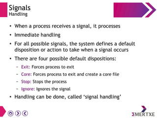 Signals
Handling
●
When a process receives a signal, it processes
●
Immediate handling
●
For all possible signals, the system defines a default
disposition or action to take when a signal occurs
●
There are four possible default dispositions:
– Exit: Forces process to exit
– Core: Forces process to exit and create a core file
– Stop: Stops the process
– Ignore: Ignores the signal
● Handling can be done, called ‘signal handling’
 