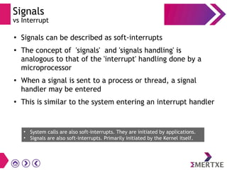Signals
vs Interrupt
●
Signals can be described as soft-interrupts
●
The concept of 'signals' and 'signals handling' is
analogous to that of the 'interrupt' handling done by a
microprocessor
● When a signal is sent to a process or thread, a signal
handler may be entered
●
This is similar to the system entering an interrupt handler
• System calls are also soft-interrupts. They are initiated by applications.
• Signals are also soft-interrupts. Primarily initiated by the Kernel itself.
 