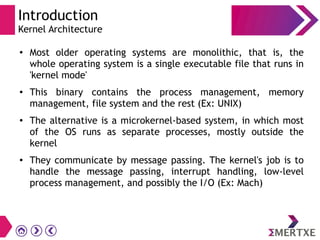 Introduction
Kernel Architecture
● Most older operating systems are monolithic, that is, the
whole operating system is a single executable file that runs in
'kernel mode'
● This binary contains the process management, memory
management, file system and the rest (Ex: UNIX)
● The alternative is a microkernel-based system, in which most
of the OS runs as separate processes, mostly outside the
kernel
● They communicate by message passing. The kernel's job is to
handle the message passing, interrupt handling, low-level
process management, and possibly the I/O (Ex: Mach)
 