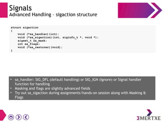 Signals
Advanced Handling – sigaction structure
• sa_handler: SIG_DFL (default handling) or SIG_IGN (Ignore) or Signal handler
function for handling
• Masking and flags are slightly advanced fields
• Try out sa_sigaction during assignments/hands-on session along with Masking &
Flags
struct sigaction
{
void (*sa_handler)(int);
void (*sa_sigaction)(int, siginfo_t *, void *);
sigset_t sa_mask;
int sa_flags;
void (*sa_restorer)(void);
}
 