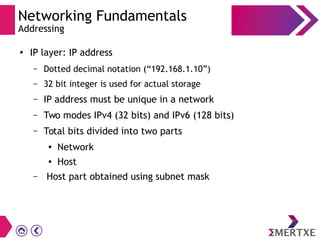 Networking Fundamentals
Addressing
● IP layer: IP address
– Dotted decimal notation (“192.168.1.10”)
– 32 bit integer is used for actual storage
– IP address must be unique in a network
– Two modes IPv4 (32 bits) and IPv6 (128 bits)
– Total bits divided into two parts
● Network
●
Host
– Host part obtained using subnet mask
 