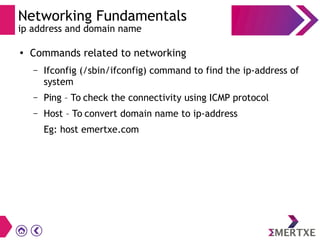 Networking Fundamentals
ip address and domain name
●
Commands related to networking
– Ifconfig (/sbin/ifconfig) command to find the ip-address of
system
– Ping – To check the connectivity using ICMP protocol
– Host – To convert domain name to ip-address
Eg: host emertxe.com
 