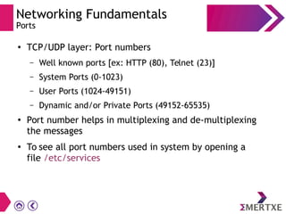 Networking Fundamentals
Ports
●
TCP/UDP layer: Port numbers
– Well known ports [ex: HTTP (80), Telnet (23)]
– System Ports (0-1023)
– User Ports (1024-49151)
– Dynamic and/or Private Ports (49152-65535)
●
Port number helps in multiplexing and de-multiplexing
the messages
●
To see all port numbers used in system by opening a
file /etc/services
 