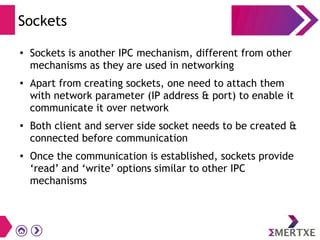 Sockets
●
Sockets is another IPC mechanism, different from other
mechanisms as they are used in networking
● Apart from creating sockets, one need to attach them
with network parameter (IP address & port) to enable it
communicate it over network
●
Both client and server side socket needs to be created &
connected before communication
● Once the communication is established, sockets provide
‘read’ and ‘write’ options similar to other IPC
mechanisms
 