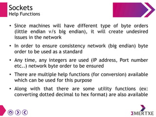 Sockets
Help Functions
●
Since machines will have different type of byte orders
(little endian v/s big endian), it will create undesired
issues in the network
●
In order to ensure consistency network (big endian) byte
order to be used as a standard
●
Any time, any integers are used (IP address, Port number
etc..) network byte order to be ensured
●
There are multiple help functions (for conversion) available
which can be used for this purpose
●
Along with that there are some utility functions (ex:
converting dotted decimal to hex format) are also available
 