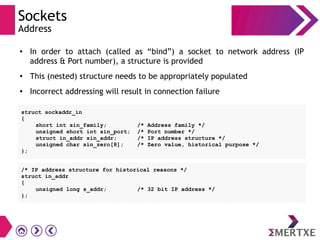 Sockets
Address
●
In order to attach (called as “bind”) a socket to network address (IP
address & Port number), a structure is provided
●
This (nested) structure needs to be appropriately populated
●
Incorrect addressing will result in connection failure
struct sockaddr_in
{
short int sin_family; /* Address family */
unsigned short int sin_port; /* Port number */
struct in_addr sin_addr; /* IP address structure */
unsigned char sin_zero[8]; /* Zero value, historical purpose */
};
/* IP address structure for historical reasons */
struct in_addr
{
unsigned long s_addr; /* 32 bit IP address */
};
 