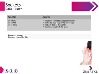 Sockets
Calls - listen
Example usage:
listen (sockfd, 5);
Function Meaning
int listen(
int sockfd,
int backlog)
 Prepares socket to accept connection
 MUST be used only in the server side
 sockfd: Socket descriptor
 Backlog: Length of the queue
 