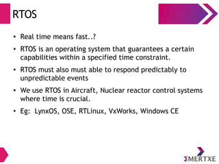 RTOS
●
Real time means fast..?
● RTOS is an operating system that guarantees a certain
capabilities within a specified time constraint.
●
RTOS must also must able to respond predictably to
unpredictable events
●
We use RTOS in Aircraft, Nuclear reactor control systems
where time is crucial.
●
Eg: LynxOS, OSE, RTLinux, VxWorks, Windows CE
 