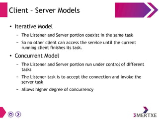 Client – Server Models
●
Iterative Model
– The Listener and Server portion coexist in the same task
– So no other client can access the service until the current
running client finishes its task.
●
Concurrent Model
– The Listener and Server portion run under control of different
tasks
– The Listener task is to accept the connection and invoke the
server task
– Allows higher degree of concurrency
 