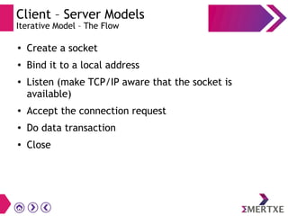 Client – Server Models
Iterative Model – The Flow
●
Create a socket
● Bind it to a local address
●
Listen (make TCP/IP aware that the socket is
available)
● Accept the connection request
● Do data transaction
● Close
 