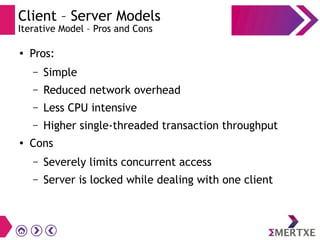 Client – Server Models
Iterative Model – Pros and Cons
●
Pros:
– Simple
– Reduced network overhead
– Less CPU intensive
– Higher single-threaded transaction throughput
●
Cons
– Severely limits concurrent access
– Server is locked while dealing with one client
 
